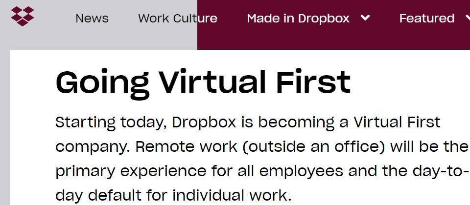Dropbox共同創辦人暨執行長Drew Houston表示,現在他們必須確定團隊與投資能夠跟上新的領導架構與遠端工作政策,其虛擬優先(Virtual First)代表Dropbox需要更少的資源來支持辦公室環境,因此決定將重新分配資源以推動重要的產品藍圖。