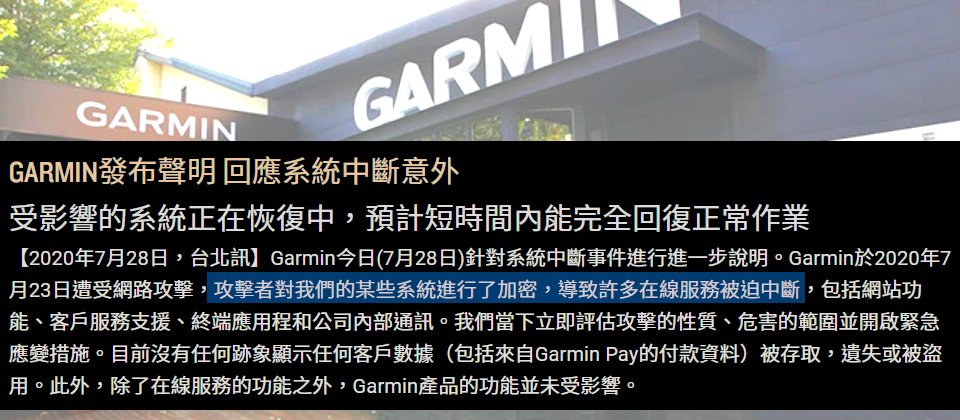 iThome在7月23日接獲讀者爆料,Garmin(臺灣國際航電)疑遭駭,IT部門針對臺灣各部門發送通知指出,內部IT伺服器和資料庫受攻擊,導致臺灣工廠生產線停擺。據資安專家推測,這可能是遭到勒索軟體的攻擊。在7月28日下午,Garmin發公告僅坦承遭到網路攻擊,部分系統被加密,導致Garmin Connect等服務運作中斷多天,直到7月31日凌晨才全數恢復。(圖片來源/Garmin)