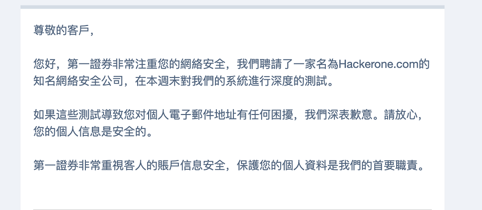 有不少美商第一證券的客戶,在9月14日~15日的週末發生電子郵件與客戶名稱被竄改的資安事件,許多客戶原先以為是遭到駭客入侵,之後在第一證券的告知下,才知道這起事件其實是第一證券委由Hackerone執行的漏洞獎勵計畫的測試。